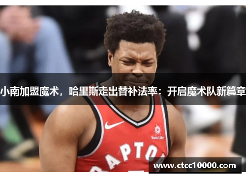 小南加盟魔术，哈里斯走出替补法率：开启魔术队新篇章