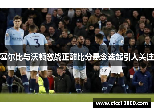 塞尔比与沃顿激战正酣比分悬念迭起引人关注
