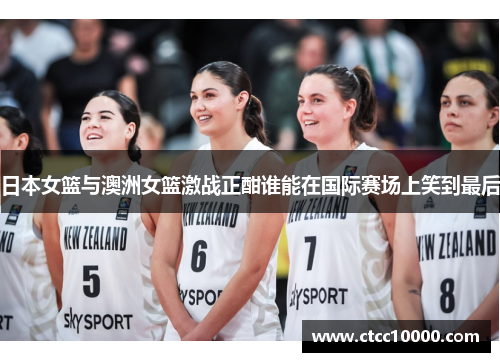 日本女篮与澳洲女篮激战正酣谁能在国际赛场上笑到最后